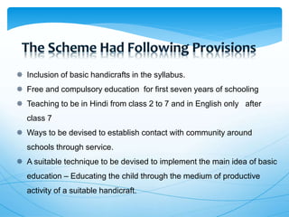  Inclusion of basic handicrafts in the syllabus.
 Free and compulsory education for first seven years of schooling
 Teaching to be in Hindi from class 2 to 7 and in English only after
class 7
 Ways to be devised to establish contact with community around
schools through service.
 A suitable technique to be devised to implement the main idea of basic
education – Educating the child through the medium of productive
activity of a suitable handicraft.
 