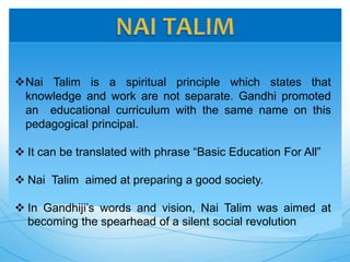 Nai Talim is a spiritual principle which states that
knowledge and work are not separate. Gandhi promoted
an educational curriculum with the same name on this
pedagogical principal.
 It can be translated with phrase “Basic Education For All”
 Nai Talim aimed at preparing a good society.
 In Gandhiji’s words and vision, Nai Talim was aimed at
becoming the spearhead of a silent social revolution
 