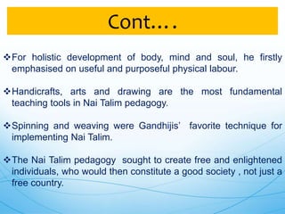 For holistic development of body, mind and soul, he firstly
emphasised on useful and purposeful physical labour.
Handicrafts, arts and drawing are the most fundamental
teaching tools in Nai Talim pedagogy.
Spinning and weaving were Gandhijis’ favorite technique for
implementing Nai Talim.
The Nai Talim pedagogy sought to create free and enlightened
individuals, who would then constitute a good society , not just a
free country.
Cont….
 