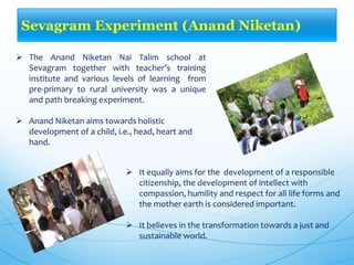 Sevagram Experiment (Anand Niketan)
 The Anand Niketan Nai Talim school at
Sevagram together with teacher’s training
institute and various levels of learning from
pre-primary to rural university was a unique
and path breaking experiment.
 Anand Niketan aims towards holistic
development of a child, i.e., head, heart and
hand.
 It equally aims for the development of a responsible
citizenship, the development of intellect with
compassion, humility and respect for all life forms and
the mother earth is considered important.
 It believes in the transformation towards a just and
sustainable world.
 