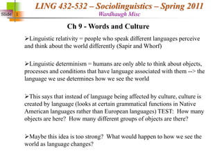 Slide 1
LING 432-532 – Sociolinguistics – Spring 2011
Wardhaugh Misc
Linguistic relativity = people who speak different languages perceive
and think about the world differently (Sapir and Whorf)
Linguistic determinism = humans are only able to think about objects,
processes and conditions that have language associated with them --> the
language we use determines how we see the world
This says that instead of language being affected by culture, culture is
created by language (looks at certain grammatical functions in Native
American languages rather than European languages) TEST: How many
objects are here? How many different groups of objects are there?
Maybe this idea is too strong? What would happen to how we see the
world as language changes?
Ch 9 - Words and Culture
 