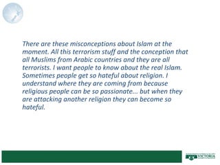 There are these misconceptions about Islam at the
moment. All this terrorism stuff and the conception that
all Muslims from Arabic countries and they are all
terrorists. I want people to know about the real Islam.
Sometimes people get so hateful about religion. I
understand where they are coming from because
religious people can be so passionate... but when they
are attacking another religion they can become so
hateful.
 