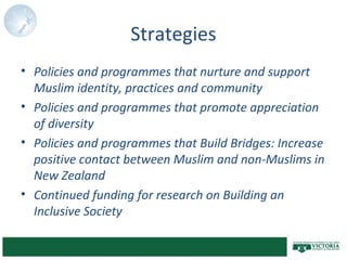 Strategies
• Policies and programmes that nurture and support
Muslim identity, practices and community
• Policies and programmes that promote appreciation
of diversity
• Policies and programmes that Build Bridges: Increase
positive contact between Muslim and non-Muslims in
New Zealand
• Continued funding for research on Building an
Inclusive Society
 