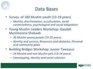 Data Bases
• Survey of 180 Muslim youth (13-19 years)
– Identity, discrimination, acculturation, social
connectedness, psychological and social adaptation
• Young Muslim Leaders Workshop: Qaadah
Muslimoona Shabaab
– 36 Muslim young people (15-25 years)
– Identity and success; Resources and obstacles; Personal
and community goals
• Building Bridges Workshop: Jusoor Tawaasui
– 24 Muslim and non-Muslim girls (13-14 years)
– Stereotyping, identity and social cohesion
 