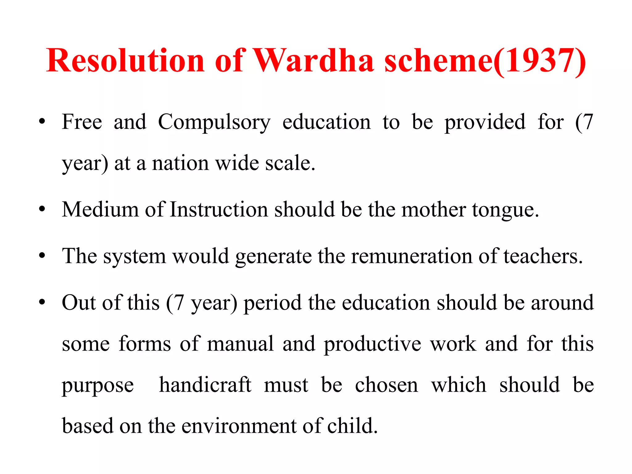 Resolution of Wardha scheme(1937)
• Free and Compulsory education to be provided for (7
year) at a nation wide scale.
• Medium of Instruction should be the mother tongue.
• The system would generate the remuneration of teachers.
• Out of this (7 year) period the education should be around
some forms of manual and productive work and for this
purpose handicraft must be chosen which should be
based on the environment of child.
 