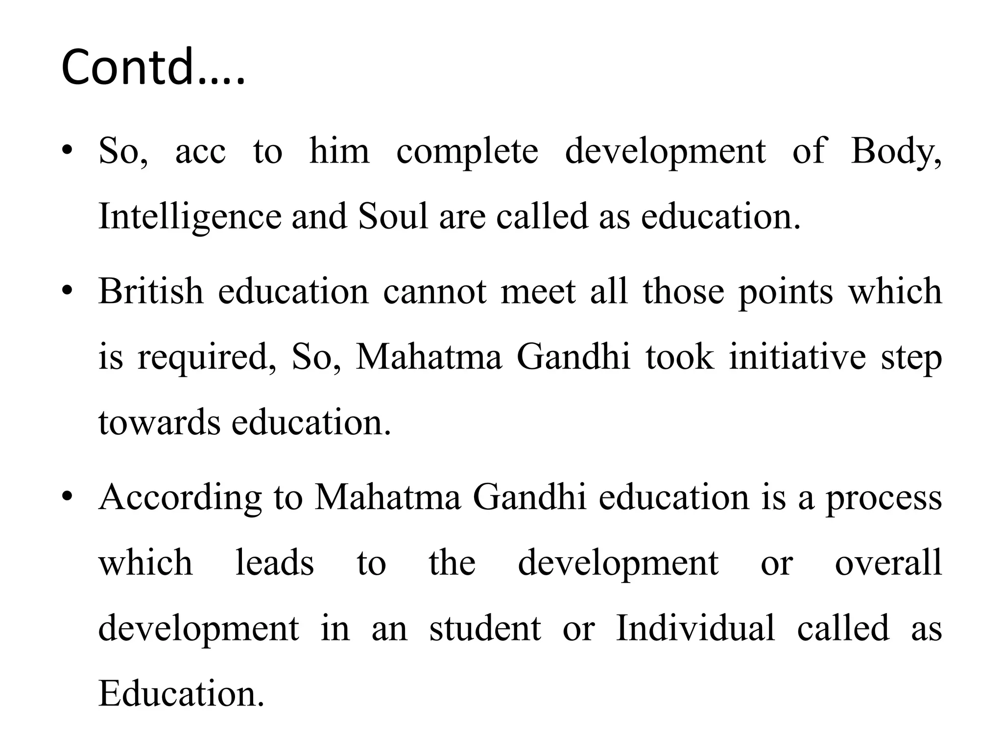 Contd….
• So, acc to him complete development of Body,
Intelligence and Soul are called as education.
• British education cannot meet all those points which
is required, So, Mahatma Gandhi took initiative step
towards education.
• According to Mahatma Gandhi education is a process
which leads to the development or overall
development in an student or Individual called as
Education.
 