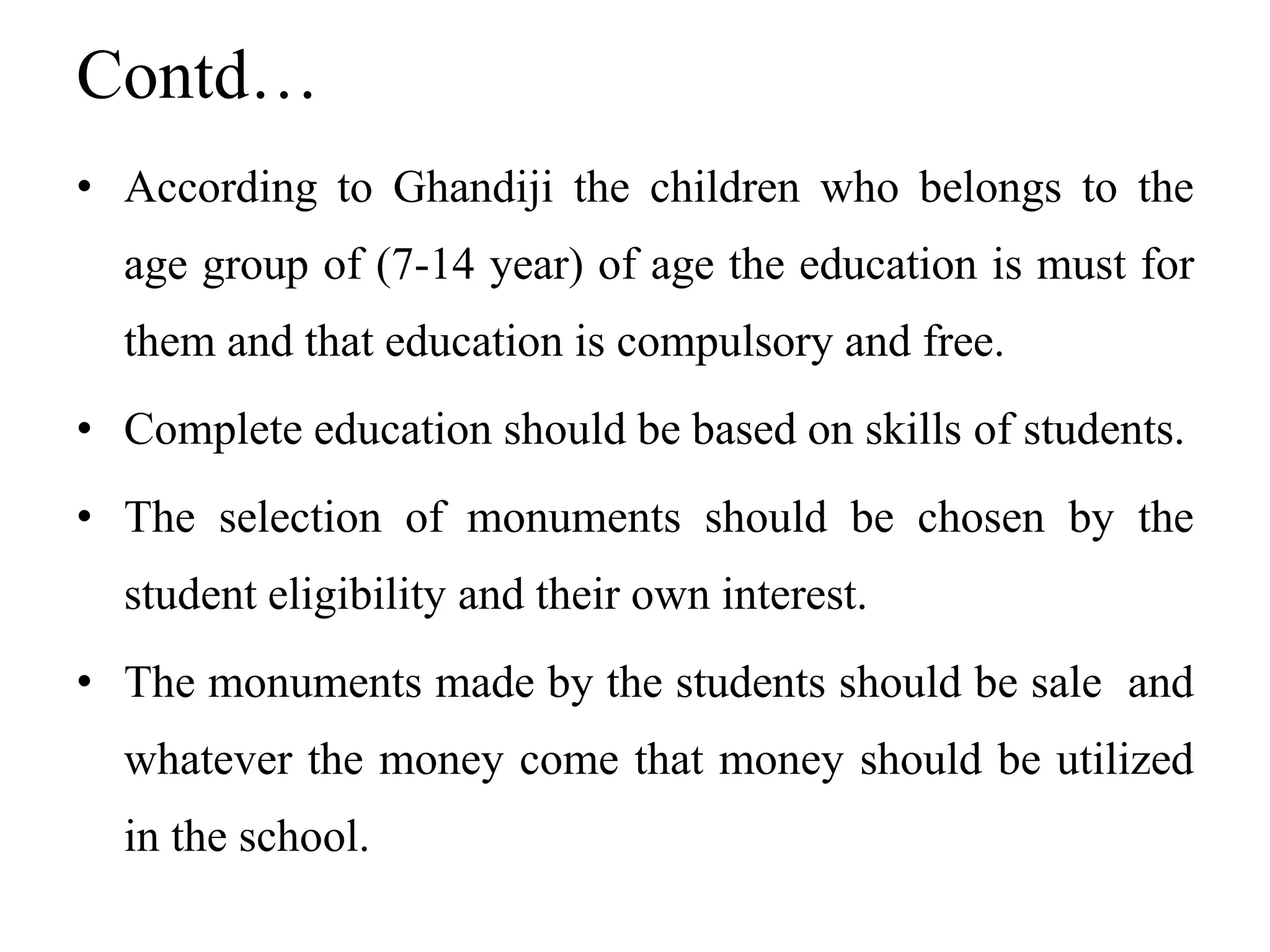 Contd…
• According to Ghandiji the children who belongs to the
age group of (7-14 year) of age the education is must for
them and that education is compulsory and free.
• Complete education should be based on skills of students.
• The selection of monuments should be chosen by the
student eligibility and their own interest.
• The monuments made by the students should be sale and
whatever the money come that money should be utilized
in the school.
 