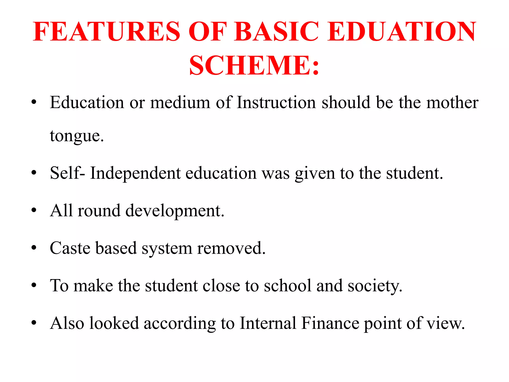 FEATURES OF BASIC EDUATION
SCHEME:
• Education or medium of Instruction should be the mother
tongue.
• Self- Independent education was given to the student.
• All round development.
• Caste based system removed.
• To make the student close to school and society.
• Also looked according to Internal Finance point of view.
 