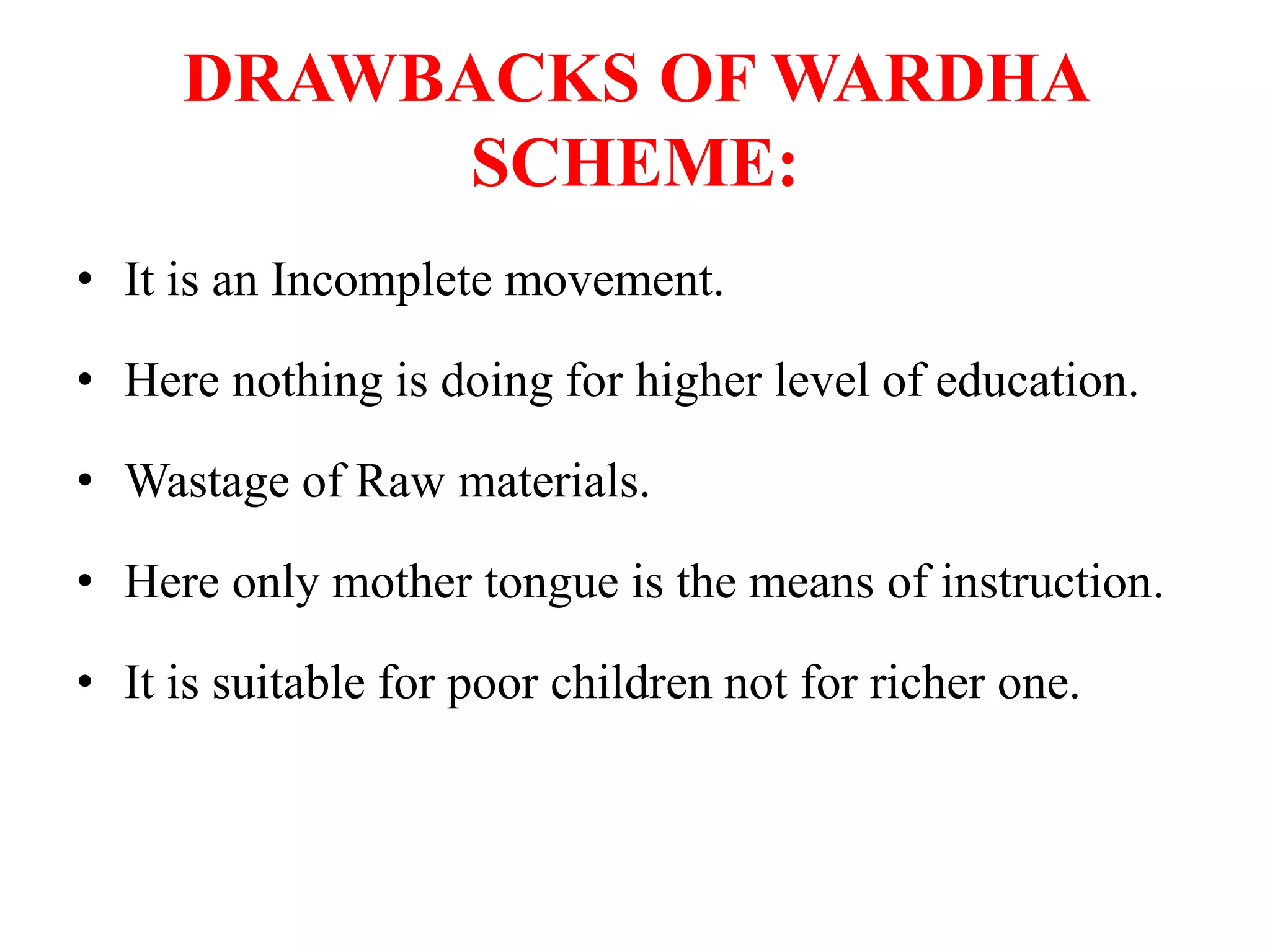 DRAWBACKS OF WARDHA
SCHEME:
• It is an Incomplete movement.
• Here nothing is doing for higher level of education.
• Wastage of Raw materials.
• Here only mother tongue is the means of instruction.
• It is suitable for poor children not for richer one.
 
