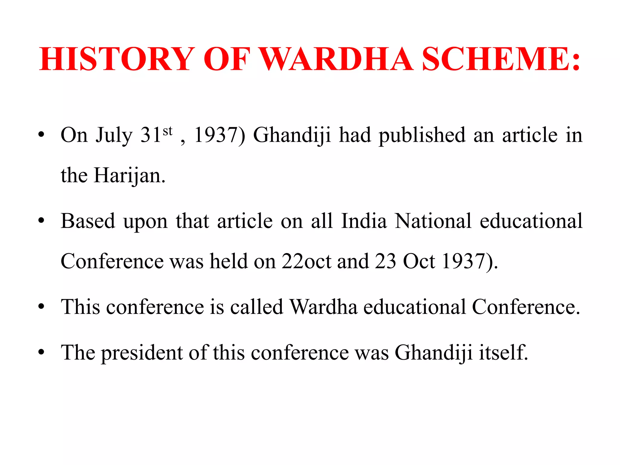 HISTORY OF WARDHA SCHEME:
• On July 31st , 1937) Ghandiji had published an article in
the Harijan.
• Based upon that article on all India National educational
Conference was held on 22oct and 23 Oct 1937).
• This conference is called Wardha educational Conference.
• The president of this conference was Ghandiji itself.
 