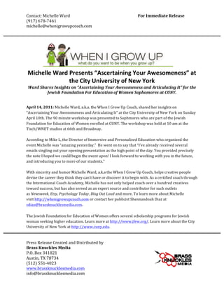 Contact:	
  Michelle	
  Ward	
                                           	
                             For	
  Immediate	
  Release	
  
(917)	
  678-­‐7461	
  	
                                                	
                                                        	
  
michelle@whenigrowupcoach.com	
  
	
  
          	
  
	
  


       Michelle	
  Ward	
  Presents	
  “Ascertaining	
  Your	
  Awesomeness”	
  at	
  
                          the	
  City	
  University	
  of	
  New	
  York	
  
       Ward	
  Shares	
  Insights	
  on	
  “Ascertaining	
  Your	
  Awesomeness	
  and	
  Articulating	
  It”	
  for	
  the	
  
                  Jewish	
  Foundation	
  For	
  Education	
  of	
  Women	
  Sophomores	
  at	
  CUNY.	
  
                                                               	
  
	
  
April	
  14,	
  2011:	
  Michelle	
  Ward,	
  a.k.a.	
  the	
  When	
  I	
  Grow	
  Up	
  Coach,	
  shared	
  her	
  insights	
  on	
  
“Ascertaining	
  Your	
  Awesomeness	
  and	
  Articulating	
  It”	
  at	
  the	
  City	
  University	
  of	
  New	
  York	
  on	
  Sunday	
  
April	
  10th.	
  The	
  90	
  minute	
  workshop	
  was	
  presented	
  to	
  Sophmores	
  who	
  are	
  part	
  of	
  the	
  Jewish	
  
Foundation	
  for	
  Education	
  of	
  Women	
  enrolled	
  at	
  CUNY.	
  The	
  workshop	
  was	
  held	
  at	
  10	
  am	
  at	
  the	
  
Tisch/WNET	
  studios	
  at	
  66th	
  and	
  Broadway.	
  	
  
	
  
According	
  to	
  Mike	
  L,	
  the	
  Director	
  of	
  Immersive	
  and	
  Personalized	
  Education	
  who	
  organized	
  the	
  
event	
  Michelle	
  was	
  “amazing	
  yesterday.”	
  	
  He	
  went	
  on	
  to	
  say	
  that	
  “I've	
  already	
  received	
  several	
  
emails	
  singling	
  out	
  your	
  opening	
  presentation	
  as	
  the	
  high	
  point	
  of	
  the	
  day.	
  You	
  provided	
  precisely	
  
the	
  note	
  I	
  hoped	
  we	
  could	
  begin	
  the	
  event	
  upon!	
  I	
  look	
  forward	
  to	
  working	
  with	
  you	
  in	
  the	
  future,	
  
and	
  introducing	
  you	
  to	
  more	
  of	
  our	
  students."	
  
	
  
With	
  sincerity	
  and	
  humor	
  Michelle	
  Ward,	
  a.k.a	
  the	
  When	
  I	
  Grow	
  Up	
  Coach,	
  helps	
  creative	
  people	
  
devise	
  the	
  career	
  they	
  think	
  they	
  can't	
  have	
  or	
  discover	
  it	
  to	
  begin	
  with.	
  As	
  a	
  certified	
  coach	
  through	
  
the	
  International	
  Coach	
  Academy,	
  Michelle	
  has	
  not	
  only	
  helped	
  coach	
  over	
  a	
  hundred	
  creatives	
  
toward	
  success,	
  but	
  has	
  also	
  served	
  as	
  an	
  expert	
  source	
  and	
  contributor	
  for	
  such	
  outlets	
  
as	
  Newsweek,	
  Etsy,	
  Psychology	
  Today,	
  Blog	
  Out	
  Loud	
  and	
  more.	
  To	
  learn	
  more	
  about	
  Michelle	
  
visit	
  http://whenigrowupcoach.com	
  or	
  contact	
  her	
  publicist	
  Shennandoah	
  Diaz	
  at	
  
sdiaz@brassknucklesmedia.com.	
  	
  
	
  
The	
  Jewish	
  Foundation	
  for	
  Education	
  of	
  Women	
  offers	
  several	
  scholarship	
  programs	
  for	
  Jewish	
  
woman	
  seeking	
  higher	
  education.	
  Learn	
  more	
  at	
  http://www.jfew.org/.	
  Learn	
  more	
  about	
  the	
  City	
  
University	
  of	
  New	
  York	
  at	
  http://www.cuny.edu.	
  	
  
	
  

Press	
  Release	
  Created	
  and	
  Distributed	
  by	
  	
  	
  
Brass	
  Knuckles	
  Media	
  
P.O.	
  Box	
  341821	
  
Austin,	
  TX	
  78734	
  
(512)	
  551-­‐4023	
  
www.brassknucklesmedia.com	
  
info@brassknucklesmedia.com	
  
 