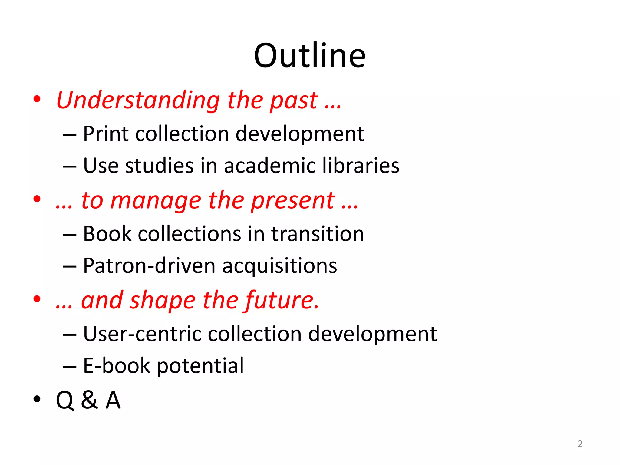 Outline
• Understanding the past …
– Print collection development
– Use studies in academic libraries
• … to manage the present …
– Book collections in transition
– Patron-driven acquisitions
• … and shape the future.
– User-centric collection development
– E-book potential
• Q & A
2
 