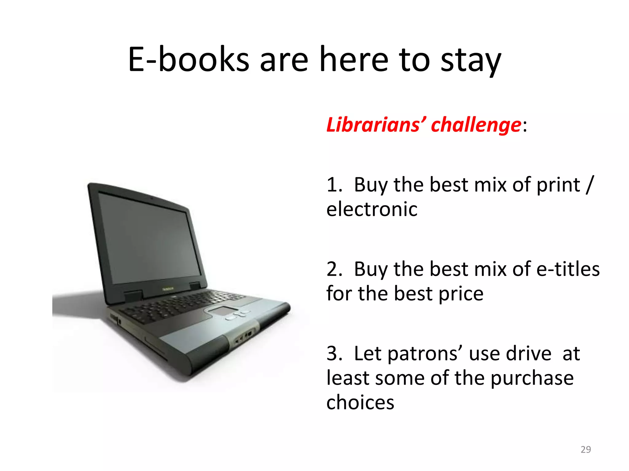 E-books are here to stay
Librarians’ challenge:
1. Buy the best mix of print /
electronic
2. Buy the best mix of e-titles
for the best price
3. Let patrons’ use drive at
least some of the purchase
choices
29
 