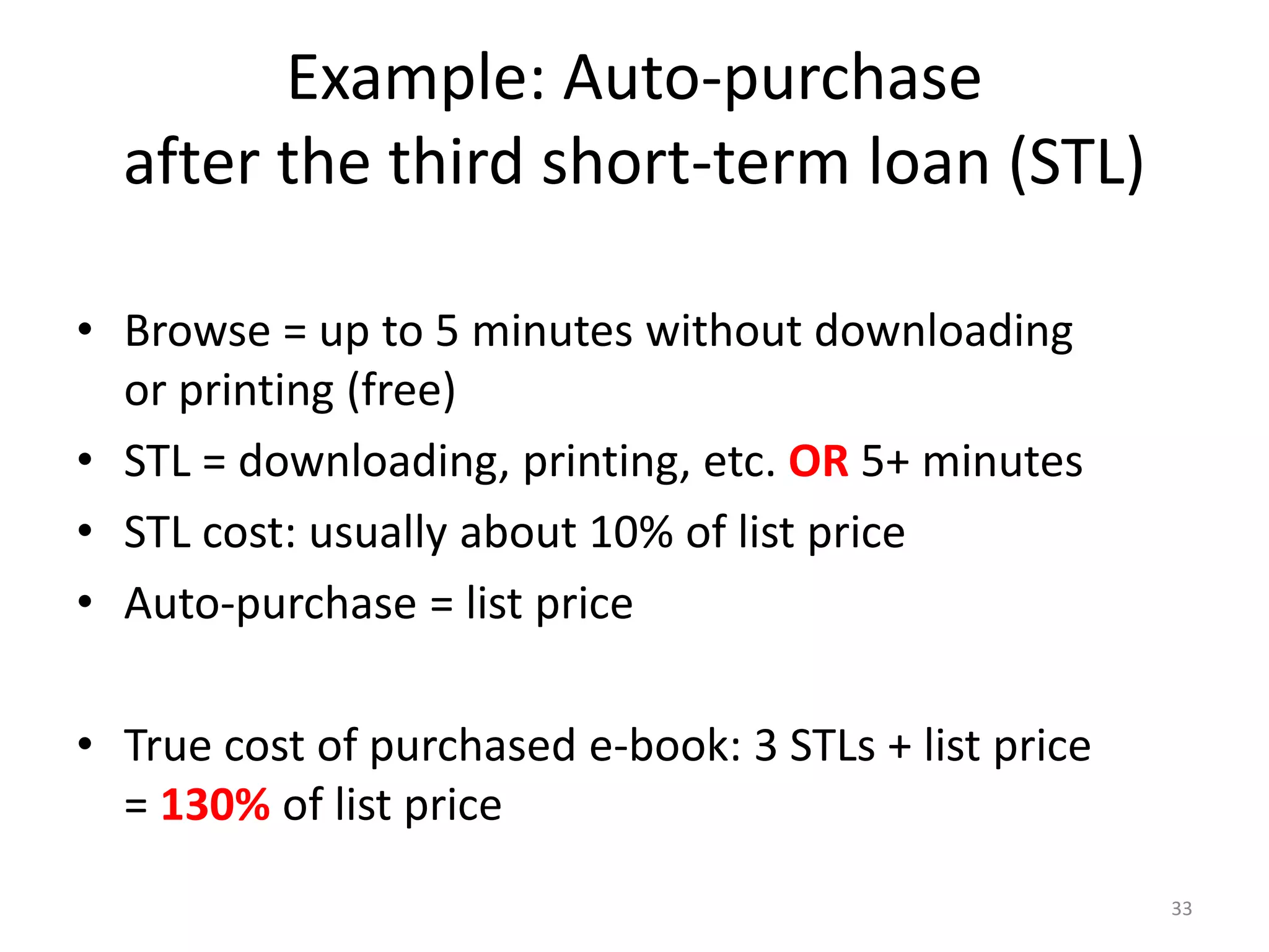 Example: Auto-purchase
after the third short-term loan (STL)
• Browse = up to 5 minutes without downloading
or printing (free)
• STL = downloading, printing, etc. OR 5+ minutes
• STL cost: usually about 10% of list price
• Auto-purchase = list price
• True cost of purchased e-book: 3 STLs + list price
= 130% of list price
33
 