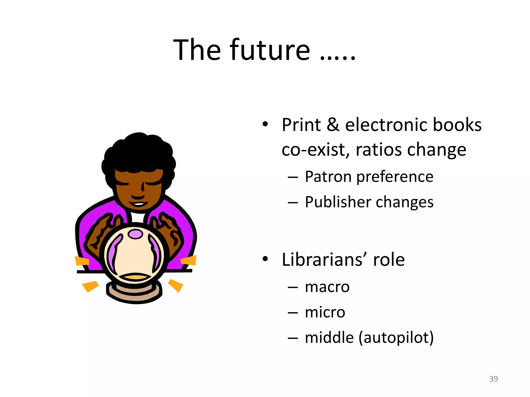 The future …..
• Print & electronic books
co-exist, ratios change
– Patron preference
– Publisher changes
• Librarians’ role
– macro
– micro
– middle (autopilot)
39
 