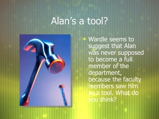 Alan’s a tool? Wardle seems to suggest that Alan was never supposed to become a full member of the department, because the faculty members saw him as a tool. What do you think?  