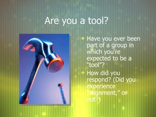 Are you a tool?  Have you ever been part of a group in which you’re expected to be a “tool”? How did you respond? (Did you experience “alignment,” or not?) 