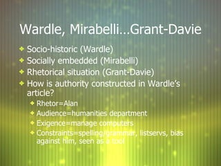 Wardle, Mirabelli…Grant-Davie Socio-historic (Wardle) Socially embedded (Mirabelli) Rhetorical situation (Grant-Davie) How is authority constructed in Wardle’s article? Rhetor=Alan Audience=humanities department Exigence=manage computers Constraints=spelling/grammar, listservs, bias against him, seen as a tool 