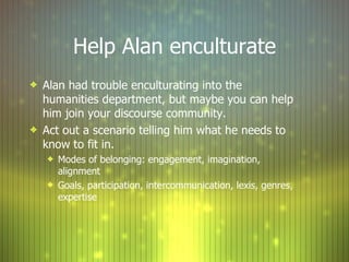 Help Alan enculturate Alan had trouble enculturating into the humanities department, but maybe you can help him join your discourse community. Act out a scenario telling him what he needs to know to fit in. Modes of belonging: engagement, imagination, alignment Goals, participation, intercommunication, lexis, genres, expertise 