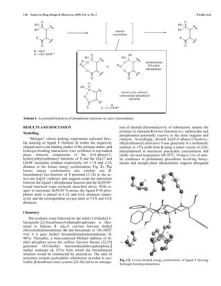 140 Letters in Drug Design & Discovery, 2009, Vol. 6, No. 2 Wardle et al.
RESULTS AND DISCUSSION
Modelling
“Molegro” virtual docking experiments indicated flexi-
ble docking of ligand 3 (Scheme 2) within the negatively
charged active-site binding pocket of the protease dimer, and
hydrogen-bonding interactions were exhibited in top-ranked
poses, between components of the N-(1-phenyl-2-
hydroxyethyl)carbamoyl functions of 3 and the Gly27 and
Gly48 enzymatic residues respectively (of 1.7Å and 2.3Å
distance in the lowest energy conformation, Fig. 2). The
lowest energy conformation also exhibits one -
biscarbamoyl oxo-function of 3 proximal (2.1Å) to the ac-
tive-site Asp25 carboxyl, and suggests scope for interaction
between the ligand’s phosphonate function and the Ile50/50 -
bound structural water molecule described above. With re-
spect to enzymatic Ile50/50 N-atoms, the ligand P=O phos-
phorus atom is placed at 6.3Å and 6.0Å distances respec-
tively and the corresponding oxygen atom at 5.1Å and 4.8Å
distances.
Chemistry
The synthetic route followed for the titled O,O-diethyl 1-
benzamido-2,2-biscarbamoyl-ethanephosphonates is illus-
trated in Scheme 2. AdN-E reaction between diethyl
ethoxymethylenemalonate (4) and benzamide at 180-200o
C
over 6 h gave diethyl benzamidomethylenemalonate (5,
40%). Thereafter, a base-catalysed Michael addition of di-
ethyl phosphite across the olefinic function therein [32,33]
generated O,O-diethyl benzamido[diethoxyphosphinyl]
methyl malonate (6, 82%) from which the biscarbamoyl
structure would be constructed by aminolysis. The state of
activation towards nucleophilic substitution recorded in eno-
lizable -dicarbonyl ester systems [34-36] led to an anticipa-
tion of desired chemoselectivity of substitution, despite the
presence in malonate 6 of two functions (i.e. carboxylate and
phosphonate) potentially reactive to the same reagents and
catalysts. Accordingly, desired bis[N-(1-phenyl-2-hydroxy-
ethyl)carbamoyl] derivative 3 was generated in a methanolic
medium in 18% yield from 6 using a minor excess of (2S)-
phenylalaninol at maximum practicable concentration and
mildly elevated temperature (45-55o
C, 14 days). Use of simi-
lar conditions in preliminary procedures involving benzy-
lamine and straight-chain alkanolamine reagents abnegated
P
O
O
RO
X
intramolecular
H-bonded
intermediates
mixed cyclic carboxyl/
carboxamidyl-phosphonyl
anhydride
X = O, N R''R'''
P
O
O
O
RO
O
H or
P
O
O
O
RO
H
OR
R
P
R'
O
RO
RO
O
R = alkyl
R' = OH, NR''R'''
reactive
intermediate
P
R'
O
HO
HO
O
Scheme 1. Accelerated hydrolysis of phosphonate functions via active intermediates.
Fig. (2). Lowest docked energy conformation of ligand 3 showing
hydrogen bonding interactions.
 