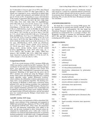 Presentation of the -Carboxamidophosphonate Arrangement Letters in Drug Design & Discovery, 2009, Vol. 6, No. 2 143
for 3 h thereafter (1.5 h at rt, and 1.5 h at 50o
C), then filtered
through a column of Celite 521 filter agent under N2. The
filtrate was evaporated in vacuo, redissolved in diethyl ether
(50 cm3
, seeded with methanol), and bubbled with dry HCl
gas for 30 min at 0o
C. Evaporation in vacuo, and trituration
of the residue in petroleum ether afforded 8 as a cream-white
powder (0.17 g, 72%), mp 134-136o
C; IR: 3431, 3300, 2960,
1752, 1686, 1533, 1221, 1048, 1026, 977; H(DMSO-d6):
0.88, 0.90 [12H, 2x d, J 5.9, 4x CH3 {Leu}]; 1.12, 1.18 [6H,
2x t, J 7.1, 7.2, P(OCH2CH3)2]; 1.45-1.93 [6H, m’s, 2x
CH2CHMe2]; 2.70-3.00 [4H, m’s, 2x CH2Ph]; 3.70-4.38
[13H, m’s, P(OCH2CH3)2, C H, 2x NCHBn, 2x NCH {Leu}
and 2x CH2OLeu]; 5.11 [1H, m, C H]; 7.18-7.40 [10H, m,
Ar-H {Bn}]; 7.43-7.54 [3H, m, m,p-Ar-H {Bz}]; 7.82 [2H,
d, J 7.3, o-Ar-H {Bz}]; 8.20-9.05 [~9H, m’s, 7x NH and 2x
HCl]; C(DMSO-d6): 16.17 [d, J 2.7, P(OCH2CH3)2]; 21.89,
21.97 [4x CH3 {Leu}]; 23.66 [2x CHMe2]; 35.83, 36.11 [2x
CH2 {Leu}]; 38.71 [2x CH2 {Bn}]; 45.96 [d, J 157.2, C ];
49.25, 49.88 [4x NCH]; 50.67 [C ]; 62.00, 62.24 [2x d, J 7.0,
6.6 resp., P(OCH2CH3)2]; 65.71, 65.88 [2x CH2OLeu];
126.22, 127.11, 128.22, 128.92, 128.99, 131.27 [o,m,p-Ar-
C], 133.95 [ipso-Ar-C {Bz}]; 137.85, 137.94 [ipso-Ar-C
{Bn}]; 163.21, 165.46, 165.96, 166.07, 167.02, 169.09
[C=O’s]; P(DMSO-d6): 23.29, 24.87 (95:5 resp., rt)
22.70 (100o
C); MS (Es-MS): 866 (100%, [MH]+
{free
amine}); MS (LSIMS): 866 (32%, [MH]+
{free amine}).
Anal. Calcd for C45H64N5O10P.2HCl: C, 57.56; H, 6.87; N,
7.46%. Found: C, 57.41; H, 6.88; N, 7.58%.
Computational Details
The X-ray crystal structure of HIV-1 protease (PDB code
1HSG) was used as a model for the HIV-1 protease. The 3-D
coordinates for the structure of ligand 3, including hydrogen
atoms, were generated using Chem3D Ultra version 10.0
(ChemOffice 2006, CambridgeSoft Corporation) and energy
minimised. Modelling of the ligand into the active site of
HIV-1 protease was carried out using the Molegro virtual
docker which utilises the MolDock algorithm [42]; a hybrid
search algorithm called “guided differential evolution”
which combines the differential evolution optimisation tech-
nique with a cavity prediction algorithm. The docking scor-
ing function of MolDock is based upon a piecewise linear
potential [43], and the docking procedure was randomized
with a minimum of 10 runs and 5000 iterations. The best five
poses (ligand orientation) generated were recalculated and
re-ranked by analyzing the energy scores, binding affinities,
and ligand-residue (H-bond) interactions, and the top-ranked
pose was visualized using the Molegro virtual docker visu-
alization software.
Anti-HIV Activity: XTT Assay
The XTT assay was performed at NIH as described [38].
Briefly, stock solutions of the compounds were prepared in
DMSO and serial half log10 dilutions (10-3
M to 10-7
M) added
to 3B-infected CEM-SS cells. After 6 days, the tetrazolium
salt XTT and phenazine methosulfate were added to the
cells, and the assay incubated to allow formazin colour de-
velopment by metabolically active viable cells. Colour de-
velopment was analysed spectrophotometrically to quantitate
formazin production in individual wells. Compound-treated,
virus-infected wells were compared both with untreated,
virus-infected wells and with controls. Uninfected, treated
cells served as a control for compound-induced cytotoxicity
while AZT-treated, infected cells served as a positive control
for protection from 3B-induced cell death. The concentration
protecting 50% of cells (EC50) from 3B-induced cell death
was calculated.
ACKNOWLEDGEMENTS
We thank Mr. J. Crowder for running NMR spectra, Mr.
W. Dissanayake for running mass spectra, and Mr. S. Boyer
for running C, H, N microanalysis. We also thank the
Thrombosis Research Institute for the mass spectrometry
performed on compound 8. Dr T. Lowinger of Bayer AG,
Wuppertal, Germany is thanked for bioevaluation against
HIV-1 PR; and NIH, Bethesda, USA, is also thanked for
evaluating anti-HIV activity.
ABBREVIATIONS
abs = absorption
AdN-E = addition-elimination
Asp = aspartic acid
Bn = benzyl
br = broad
Bz = benzoyl
Cbz = carbobenzyloxy
Cbm = carbamoyl
COSY = correlated spectroscopy
DCC = N,N-dicyclohexylcarbodiimide
DEPT = distortionless enhancement by polarisation
transfer
DMAP = 4-dimethylaminopyridine
DMSO = dimethyl sulfoxide
EI = enzyme-inhibitor complex or interaction
ES = enzyme-substrate complex or interaction
Es-MS = electrospray mass spectrometry
Gly = glycine
HAART = “highly active anti-retroviral therapy;”
imp = impurity
99IMS = industrial methylated spirits (denatured etha-
nol)
Leu = leucine
LSIMS = liquid secondary ionization mass spectrome-
try
resp = respectively
rt = room temperature
sat’d = saturated
Thr = threonine
vis = visualization
 