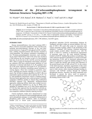 Letters in Drug Design & Discovery, 2009, 6, 139-145 139
1570-1808/09 $55.00+.00 © 2009 Bentham Science Publishers Ltd.
Presentation of the -Carboxamidophosphonate Arrangement in
Substrate Structures Targeting HIV-1 PR
N.J. Wardle*,a
, H.R. Hudsonb
, R.W. Matthewsb
, C. Nunnb
, C. Vellab
and S.W.A. Bligha
a
Institute for Health Research and Policy; b
Department of Health and Human Sciences, London Metropolitan Univer-
sity, 166-220 Holloway Rd., London, N7 8DB, UK
Received October 27, 2008: Revised December 05, 2008: Accepted December 15, 2008
Abstract: Novel O,O-diethyl 1-benzamido-2,2-biscarbamoylethanephosphonates were synthesised as putative substrates
to HIV-1 PR, to exploit the state of activation of the phosphonate electrophilic function in -carboxamidophosphonate ar-
rangements. O,O-Diethyl 1-benzamido-2,2-bis[(1S)-N-(1-benzyl-2-hydroxyethyl)carbamoyl]ethanephosphonate exhibited
moderate anti-HIV activity in vitro (EC50 = 53 μ ), while its depsipeptide analogue; O,O-diethyl 1-benzamido-2,2-
bis[(1S)-N-(1-benzyl-2-{(2’S)-leucinyloxy}ethyl)carbamoyl]ethanephosphonate inhibited HIV-1 PR (IC50 = 31 μ ).
Keywords: -carboxamidophosphonates, HIV-1 PR inhibitors, Anti-HIV agents.
INTRODUCTION
Human immunodeficiency virus type-1 protease (HIV-1
PR) is critical to successful completion of the viral life-cycle,
initiating post-transcriptional cleavage of the viral poly-
protein precursor of gag (p55) and gag-pol (p160) viral pro-
teins, yielding structural proteins and enzymes essential to
virion-maturation. The protease constitutes a homodimer of
two 99-amino-acid-polypeptide monomers, each contribut-
ing an Asp25-Thr26-Gly27 triad to the active-site, located at
a cleft between the two domains as part of a four-stranded
beta turn. Its pivotal role in the viral life cycle has identified
HIV-1 PR as a target for therapeutic intervention, and prote-
ase inhibitors (PIs) have achieved potent inhibition of viral
replication in infected individuals [1-5]. PI candidates have
up to this point employed non-scissile P1-P1 [6] transition-
state isosteres in structures resembling natural substrates to
varying degrees. These have included C2-symmetric struc-
tures, exploiting the protease topology [7-15] (e.g. 1, Moz-
enavir, Fig. 1) both to enhance specificity for HIV-1 PR over
mammalian aspartic proteases and to optimise the P2-P2 / S2-
S2 (and peripheral) interactions critical to binding potency.
Structure-based approaches have achieved potent reversible,
competitive inhibitory profiles in clinical drug combination
(HAART) regimens [16]. Meanwhile, mechanism-based
approaches employing affinity labels have yielded irreversi-
ble, non-competitive inhibitors (e.g. 2, Fig. 1). While corre-
sponding PI candidates have yet to find clinical application
[17-22], the latter approach has the potential to provide po-
tent inhibition at lower concentrations than are required with
non-competitive inhibitors (thereby reducing toxicity).
Various hydrolytic studies have characterised an acute
activation of the -carboxyl/carboxamidophosphonate motif,
and its phosphinate analogue, to nucleophilic displacement at
phosphorus under acidic conditions, either via hydrogen-
bonded [23] or mixed cyclic carboxyl/carboxamidyl-
*Address correspondence to this author at the Institute for Health Research
and Policy, Tower Building, London Metropolitan University, 166-220
Holloway Rd., London, N7 8DB, UK; Tel: +44 207 133 2140; Fax: +44 207
133 2096; E-mail: n.wardle@londonmet.ac.uk
phosphonyl anhydride [24-28] intermediates (Scheme 1).
Analogous activation within an enzyme-inhibitor (EI) com-
plex of HIV-1 PR could offer scope for interaction with
various enzymatic residues, subject to the positioning of the
inhibitor’s “warhead” [29] function. Potential interactions
would include covalent adduct formation (e.g. with Thr
26/26’ or Thr31/31’ residues), or alternatively sequestration
of enzymatic water (e.g. the water molecule hydrogen-
bonded to Ile50/50’ binding-flap residues) in hydrolysis. The
water molecule specified in parenthesis is critical to ES bind-
ing interactions [3,30], and its functional replacement has
previously featured as a target for inhibitor design [11-16] in
order to exploit the entropic gain arising from liberation of
the protein-bound water to bulk solvent [31]. In the context
of the titled structures, hydrolytic sequestration of this water
molecule could release the alcohol by-product of displace-
ment to bulk solvent, while retaining hydrogen-bonding in-
teractions with Ile50/50’ residues through the modified
phosphonate function. Therefore, the titled compounds were
developed to present the above motif in pseudo-C2-
symmetric, peptidomimetic structures commensurate with
the binding criteria of HIV-1 PR.
1 Mozenavir
N N
O
HO OH
N
H
N
N
H
O
O
S
O
N
S
O
O
O O
2
H2N NH2
Fig. (1). Examples of reversible (1) and irreversible (2) inhibitors of
HIV-1 PR.
 