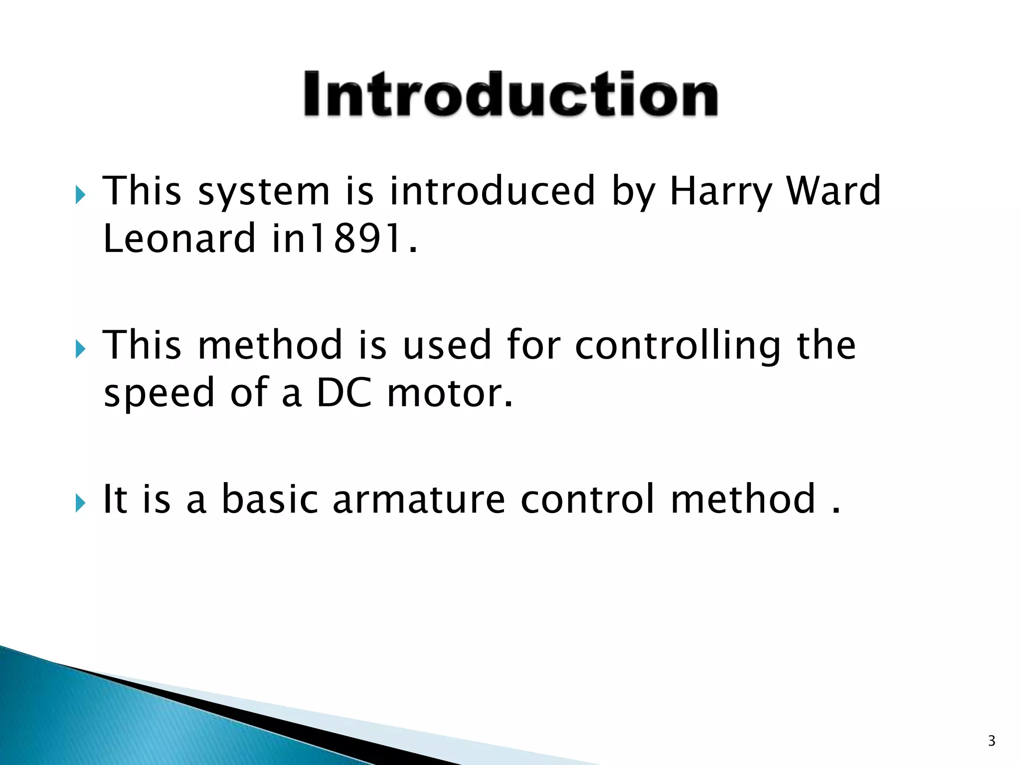  This system is introduced by Harry Ward
Leonard in1891.
 This method is used for controlling the
speed of a DC motor.
 It is a basic armature control method .
3
 