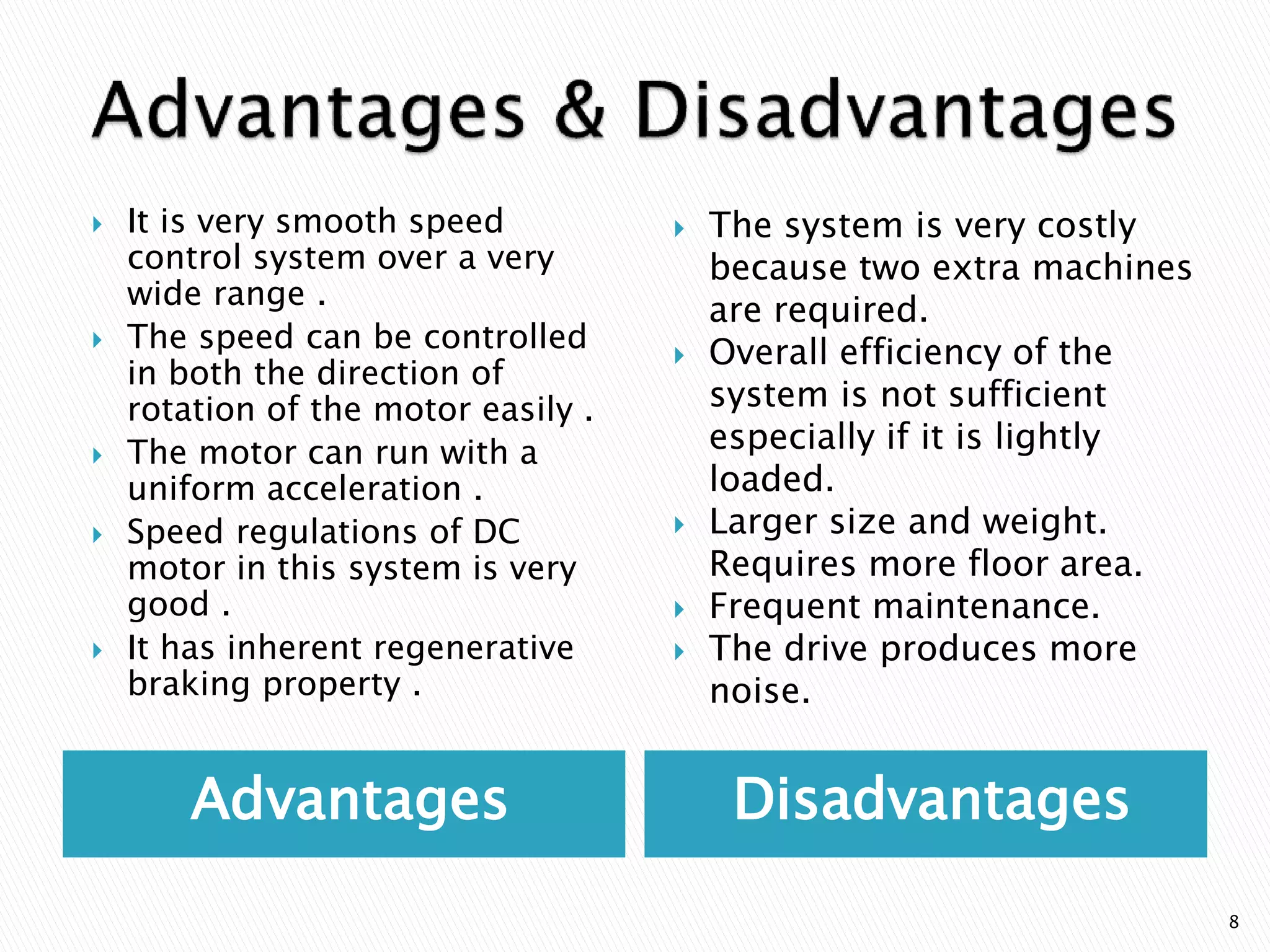 Advantages Disadvantages
 It is very smooth speed
control system over a very
wide range .
 The speed can be controlled
in both the direction of
rotation of the motor easily .
 The motor can run with a
uniform acceleration .
 Speed regulations of DC
motor in this system is very
good .
 It has inherent regenerative
braking property .
 The system is very costly
because two extra machines
are required.
 Overall efficiency of the
system is not sufficient
especially if it is lightly
loaded.
 Larger size and weight.
Requires more floor area.
 Frequent maintenance.
 The drive produces more
noise.
8
 