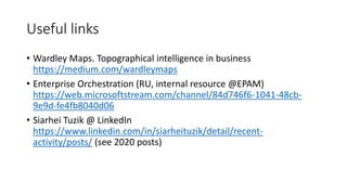 Useful links
• Wardley Maps. Topographical intelligence in business
https://medium.com/wardleymaps
• Enterprise Orchestration (RU, internal resource @EPAM)
https://web.microsoftstream.com/channel/84d746f6-1041-48cb-
9e9d-fe4fb8040d06
• Siarhei Tuzik @ LinkedIn
https://www.linkedin.com/in/siarheituzik/detail/recent-
activity/posts/ (see 2020 posts)
 