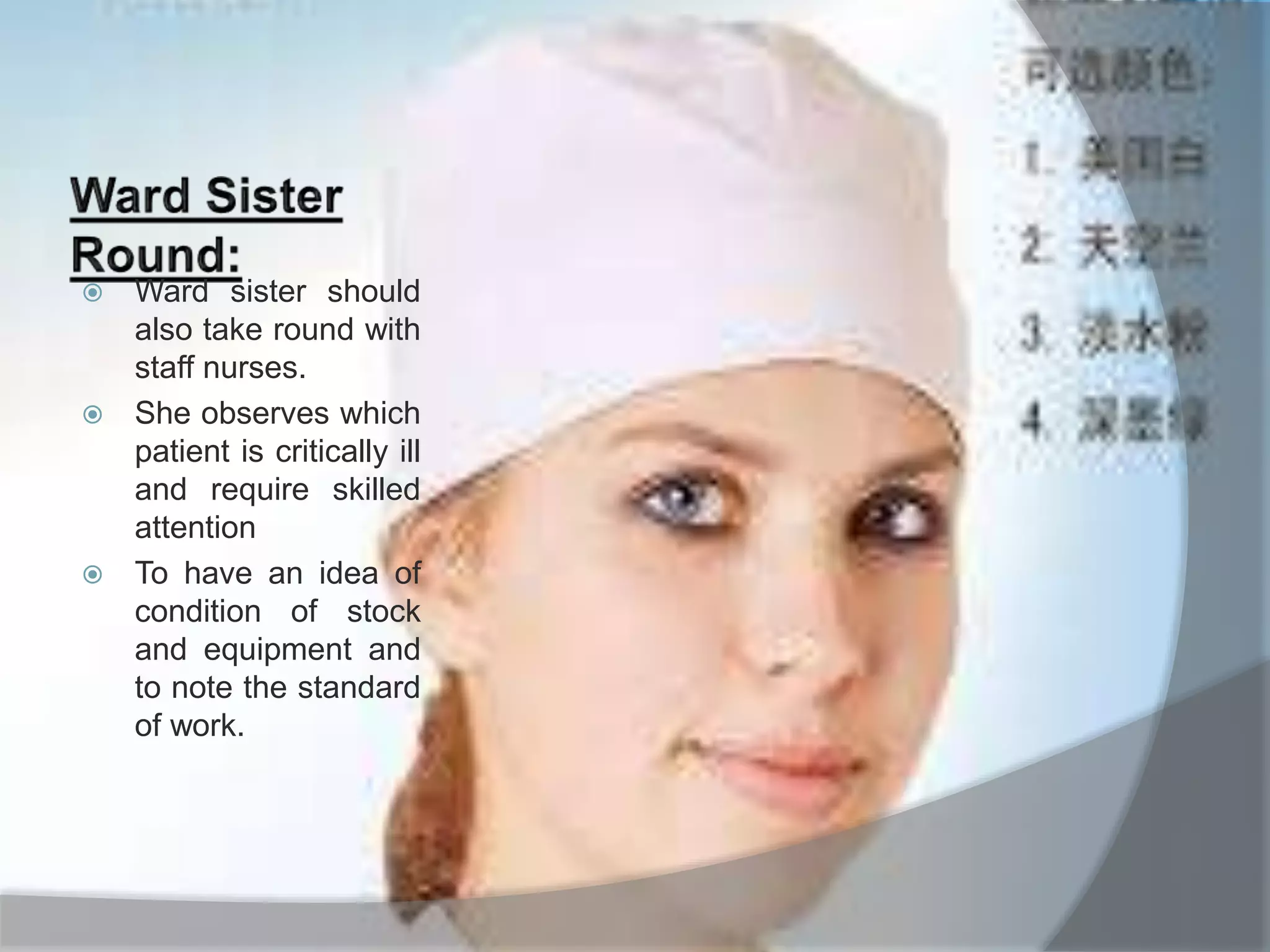  Ward sister should
also take round with
staff nurses.
 She observes which
patient is critically ill
and require skilled
attention
 To have an idea of
condition of stock
and equipment and
to note the standard
of work.
 