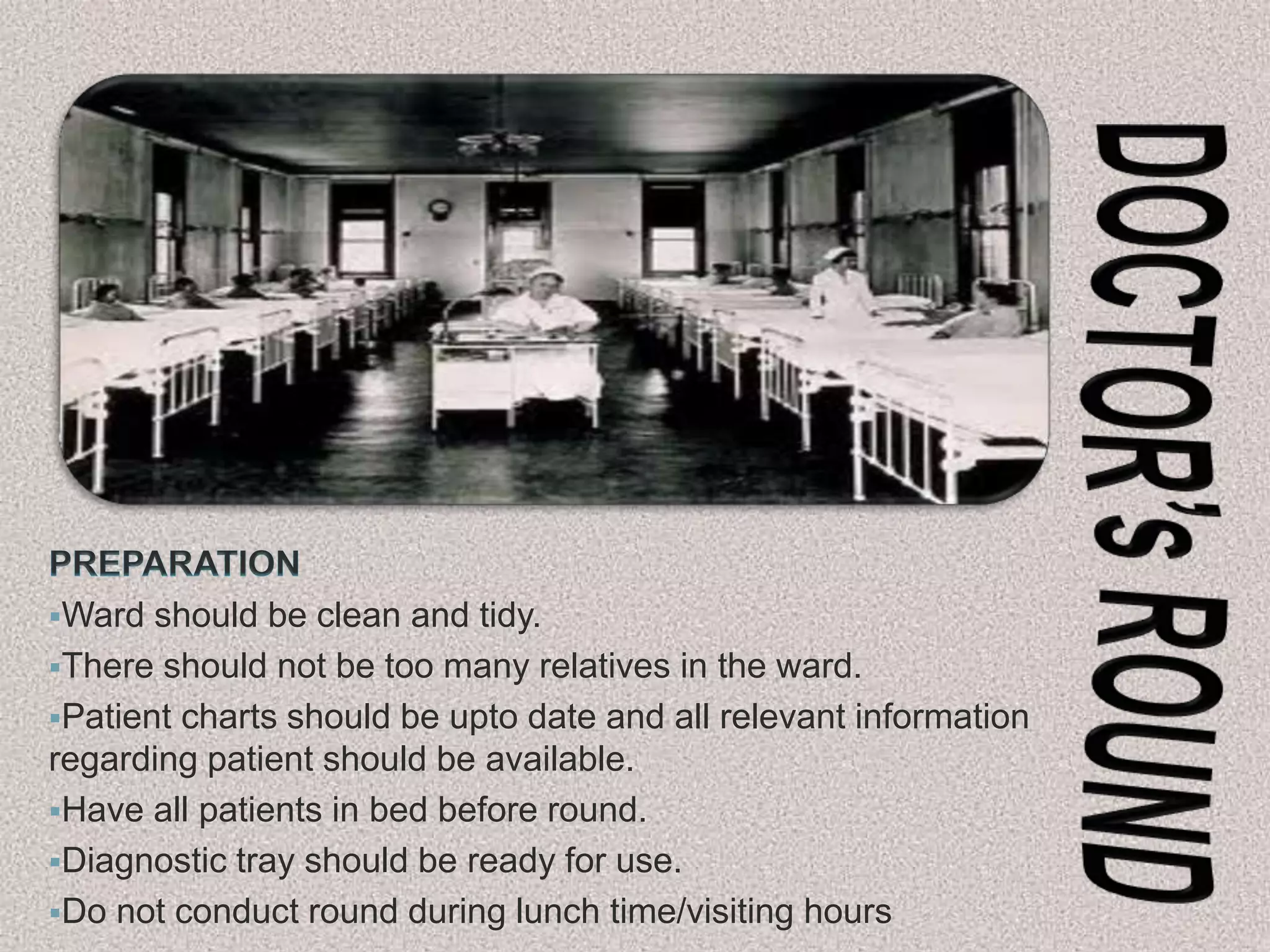 Ward should be clean and tidy.
There should not be too many relatives in the ward.
Patient charts should be upto date and all relevant information
regarding patient should be available.
Have all patients in bed before round.
Diagnostic tray should be ready for use.
Do not conduct round during lunch time/visiting hours
 