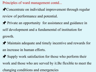 Principles of ward management contd...
📌Concentrate on individual improvement through regular
review of performance and potential.
📌 Private an opportunity for assistance and guidance in
self development and a fundamental of institution for
growth.
📌 Maintain adequate and timely incentive and rewards for
an increase in human efforts.
📌 Supply work satisfaction for those who perform their
work and those who are served by it.Be flexible to meet the
changing conditions and emergencies
 