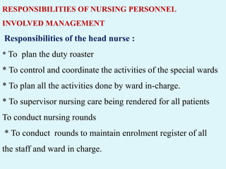RESPONSIBILITIES OF NURSING PERSONNEL
INVOLVED MANAGEMENT
Responsibilities of the head nurse :
* To plan the duty roaster
* To control and coordinate the activities of the special wards
* To plan all the activities done by ward in-charge.
* To supervisor nursing care being rendered for all patients
To conduct nursing rounds
* To conduct rounds to maintain enrolment register of all
the staff and ward in charge.
 