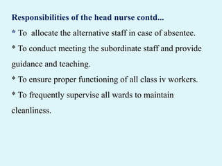 Responsibilities of the head nurse contd...
* To allocate the alternative staff in case of absentee.
* To conduct meeting the subordinate staff and provide
guidance and teaching.
* To ensure proper functioning of all class iv workers.
* To frequently supervise all wards to maintain
cleanliness.
 