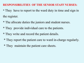 RESPONSIBILITIES OF THE SENIOR STAFF NURSES:
* They have to report to the ward duty in time and sign in
the register.
* The allocate duties the juniors and student nurses.
* They provide individual care to the patients.
* They write and record the patient details.
* They report the patient care to ward in-charge regularly.
* They maintain the patient care sheets.
 