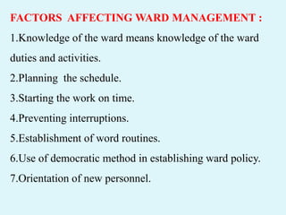 FACTORS AFFECTING WARD MANAGEMENT :
1.Knowledge of the ward means knowledge of the ward
duties and activities.
2.Planning the schedule.
3.Starting the work on time.
4.Preventing interruptions.
5.Establishment of word routines.
6.Use of democratic method in establishing ward policy.
7.Orientation of new personnel.
 