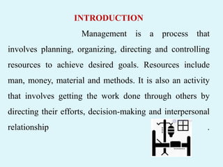 INTRODUCTION
Management is a process that
involves planning, organizing, directing and controlling
resources to achieve desired goals. Resources include
man, money, material and methods. It is also an activity
that involves getting the work done through others by
directing their efforts, decision-making and interpersonal
relationship .
 