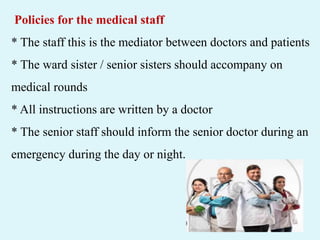 Policies for the medical staff
* The staff this is the mediator between doctors and patients
* The ward sister / senior sisters should accompany on
medical rounds
* All instructions are written by a doctor
* The senior staff should inform the senior doctor during an
emergency during the day or night.
 