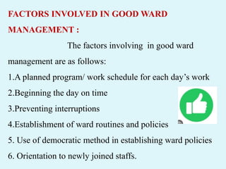 FACTORS INVOLVED IN GOOD WARD
MANAGEMENT :
The factors involving in good ward
management are as follows:
1.A planned program/ work schedule for each day’s work
2.Beginning the day on time
3.Preventing interruptions
4.Establishment of ward routines and policies
5. Use of democratic method in establishing ward policies
6. Orientation to newly joined staffs.
 