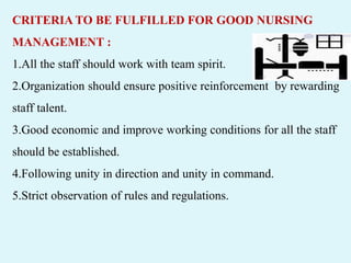 CRITERIA TO BE FULFILLED FOR GOOD NURSING
MANAGEMENT :
1.All the staff should work with team spirit.
2.Organization should ensure positive reinforcement by rewarding
staff talent.
3.Good economic and improve working conditions for all the staff
should be established.
4.Following unity in direction and unity in command.
5.Strict observation of rules and regulations.
 