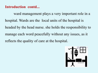 Introduction contd...
ward management plays a very important role in a
hospital. Wards are the local units of the hospital is
headed by the head nurse. she holds the responsibility to
manage each word peacefully without any issues, as it
reflects the quality of care at the hospital.
 
