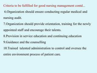 Criteria to be fulfilled for good nursing management contd...
6.Organization should ensure conducting regular medical and
nursing audit.
7.Organization should provide orientation, training for the newly
appointed staff and encourage their talents.
8.Provision in service education and continuing education
9.Guidance and the counselling
10.Trained talented administration to control and oversee the
entire environment process of patient care.
 