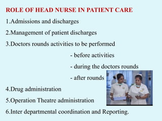 ROLE OF HEAD NURSE IN PATIENT CARE
1.Admissions and discharges
2.Management of patient discharges
3.Doctors rounds activities to be performed
- before activities
- during the doctors rounds
- after rounds
4.Drug administration
5.Operation Theatre administration
6.Inter departmental coordination and Reporting.
 