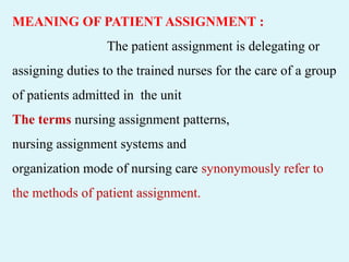 MEANING OF PATIENT ASSIGNMENT :
The patient assignment is delegating or
assigning duties to the trained nurses for the care of a group
of patients admitted in the unit
The terms nursing assignment patterns,
nursing assignment systems and
organization mode of nursing care synonymously refer to
the methods of patient assignment.
 