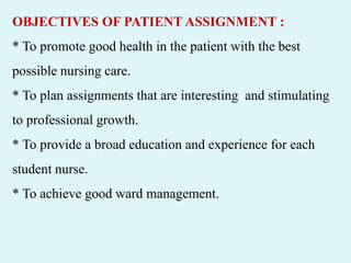 OBJECTIVES OF PATIENT ASSIGNMENT :
* To promote good health in the patient with the best
possible nursing care.
* To plan assignments that are interesting and stimulating
to professional growth.
* To provide a broad education and experience for each
student nurse.
* To achieve good ward management.
 