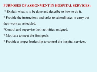PURPOSES OF ASSIGNMENT IN HOSPITAL SERVICES :
* Explain what is to be done and describe to how to do it.
* Provide the instructions and tasks to subordinates to carry out
their work as scheduled.
*Control and supervise their activities assigned.
* Motivate to meet the firm goals
* Provide a proper leadership to control the hospital services.
 