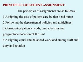 PRINCIPLES OF PATIENT ASSIGNMENT :
The principles of assignments are as follows,
1.Assigning the task of patient care by that head nurse
2.Following the departmental policies and guidelines
3.Considering patients needs, unit activities and
geographical location of the unit.
4.Assigning equal and balanced workload among staff and
duty and rotation
 