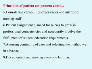 Principles of patient assignment contd...
5.Considering capabilities experiences and interest of
nursing staff
6.Patient assignment planned for nurses to grow in
professional competencies and necessarily involve the
fulfillment of student education requirements
7.Assuring continuity of care and selecting the method well
in advance .
8.Documenting and making everyone familiar.
 