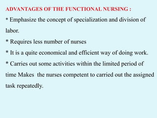 ADVANTAGES OF THE FUNCTIONAL NURSING :
* Emphasize the concept of specialization and division of
labor.
* Requires less number of nurses
* It is a quite economical and efficient way of doing work.
* Carries out some activities within the limited period of
time Makes the nurses competent to carried out the assigned
task repeatedly.
 