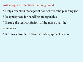 Advantages of functional nursing contd...
* Helps establish managerial control over the planning job.
* Is appropriate for handling emergencies
* Ensure the less confusion of the nurse over the
assignment.
* Requires minimum articles and equipment of care.
 